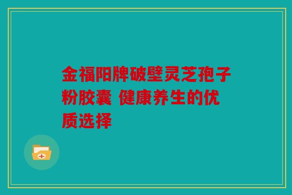 金福阳牌破壁灵芝孢子粉胶囊 健康养生的优质选择