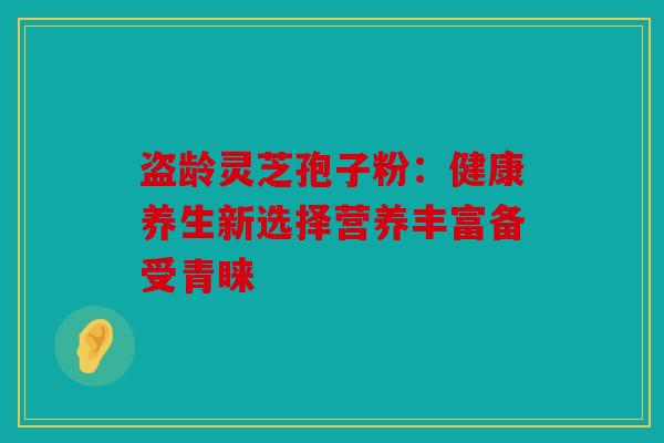 盗龄灵芝孢子粉：健康养生新选择营养丰富备受青睐
