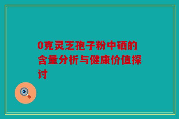 0克灵芝孢子粉中硒的含量分析与健康价值探讨