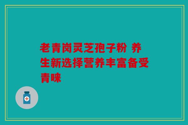 老青岗灵芝孢子粉 养生新选择营养丰富备受青睐