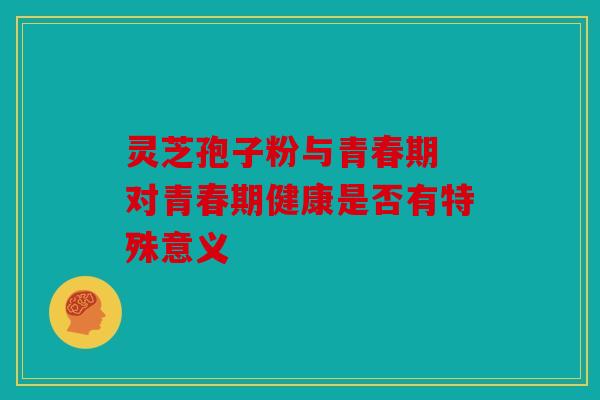 灵芝孢子粉与青春期 对青春期健康是否有特殊意义