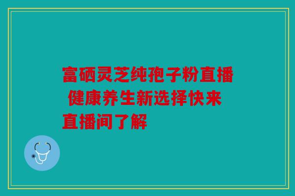 富硒灵芝纯孢子粉直播 健康养生新选择快来直播间了解