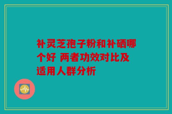 补灵芝孢子粉和补硒哪个好 两者功效对比及适用人群分析