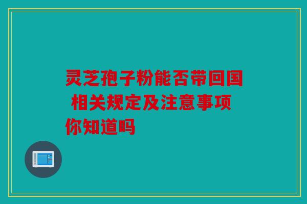 灵芝孢子粉能否带回国 相关规定及注意事项你知道吗