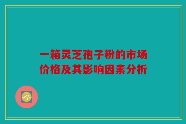 一箱灵芝孢子粉的市场价格及其影响因素分析