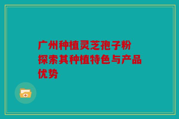 广州种植灵芝孢子粉 探索其种植特色与产品优势
