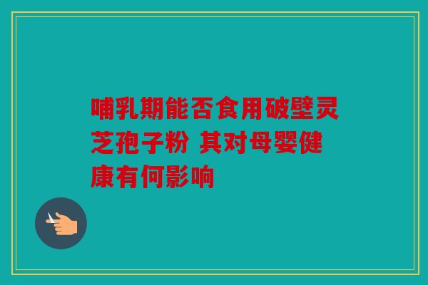 哺乳期能否食用破壁灵芝孢子粉 其对母婴健康有何影响