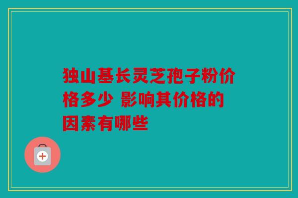 独山基长灵芝孢子粉价格多少 影响其价格的因素有哪些