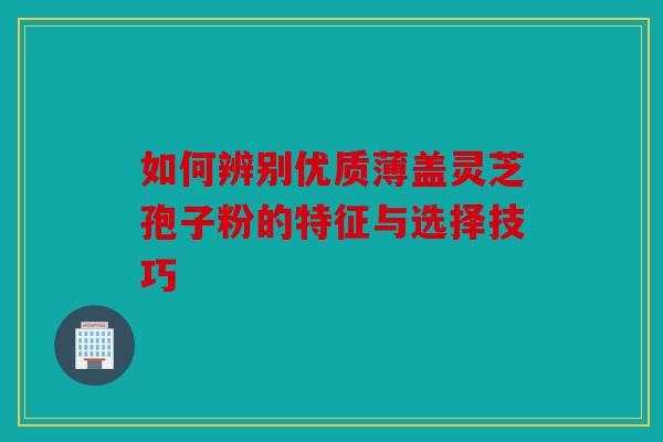 如何辨别优质薄盖灵芝孢子粉的特征与选择技巧