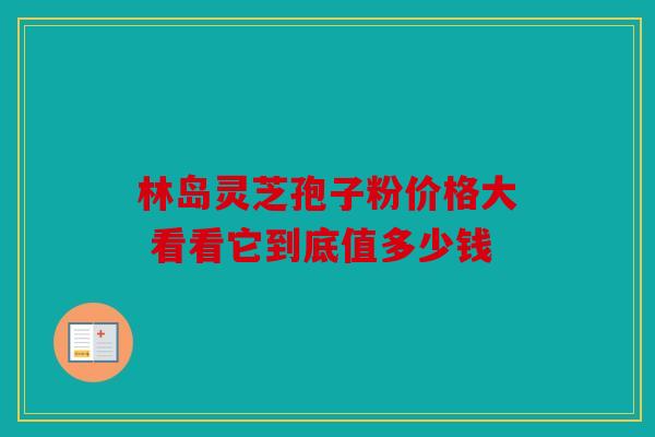 林岛灵芝孢子粉价格大 看看它到底值多少钱