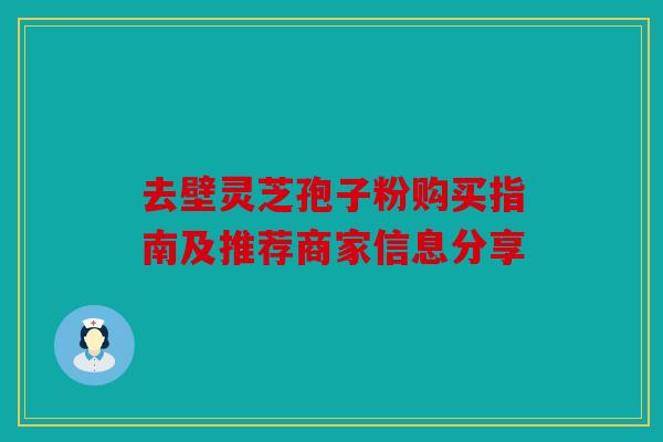 去壁灵芝孢子粉购买指南及推荐商家信息分享