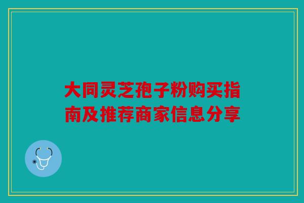 大同灵芝孢子粉购买指南及推荐商家信息分享