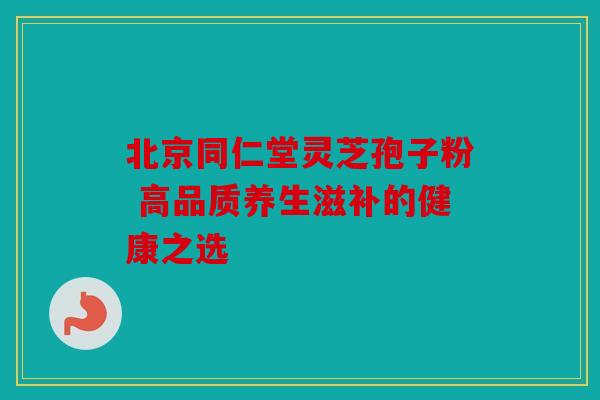 北京同仁堂灵芝孢子粉 高品质养生滋补的健康之选