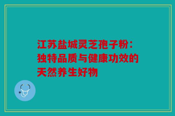 江苏盐城灵芝孢子粉：独特品质与健康功效的天然养生好物