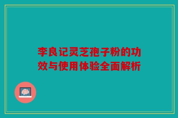 李良记灵芝孢子粉的功效与使用体验全面解析
