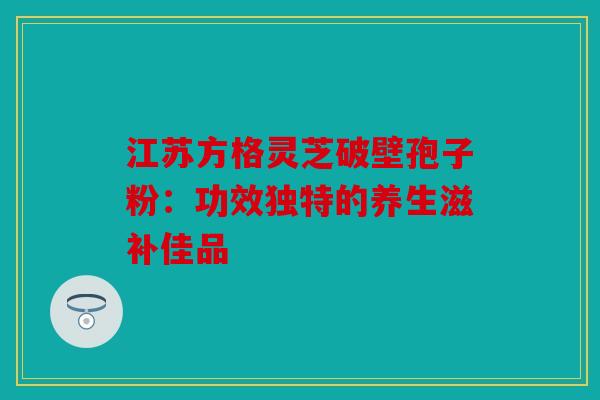江苏方格灵芝破壁孢子粉：功效独特的养生滋补佳品