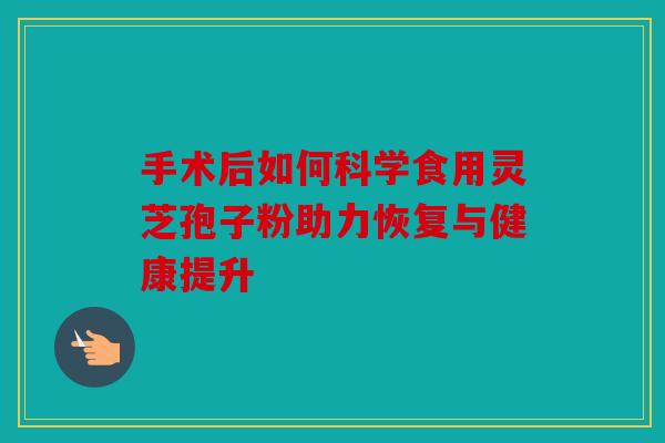 手术后如何科学食用灵芝孢子粉助力恢复与健康提升