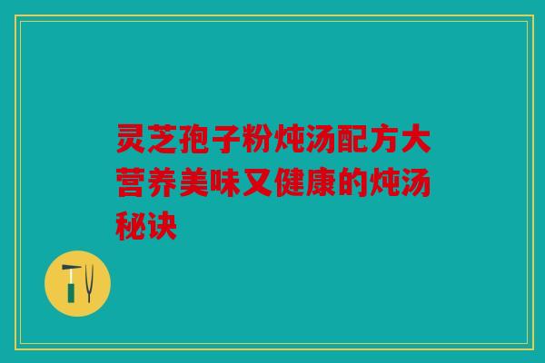 灵芝孢子粉炖汤配方大营养美味又健康的炖汤秘诀