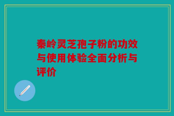 秦岭灵芝孢子粉的功效与使用体验全面分析与评价