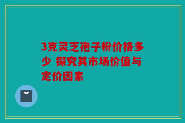 3克灵芝孢子粉价格多少 探究其市场价值与定价因素