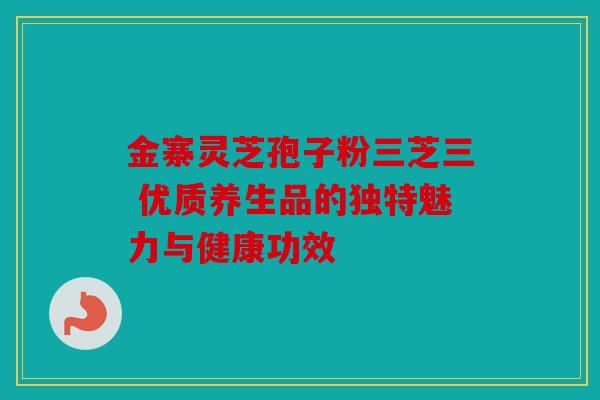 金寨灵芝孢子粉三芝三 优质养生品的独特魅力与健康功效