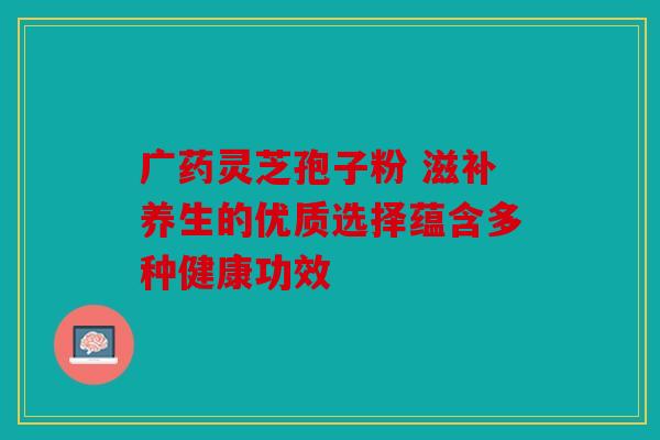 广药灵芝孢子粉 滋补养生的优质选择蕴含多种健康功效