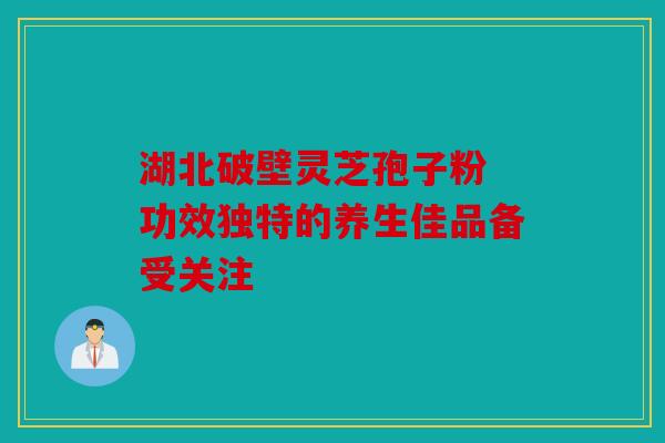 湖北破壁灵芝孢子粉 功效独特的养生佳品备受关注