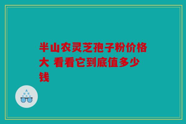 半山农灵芝孢子粉价格大 看看它到底值多少钱