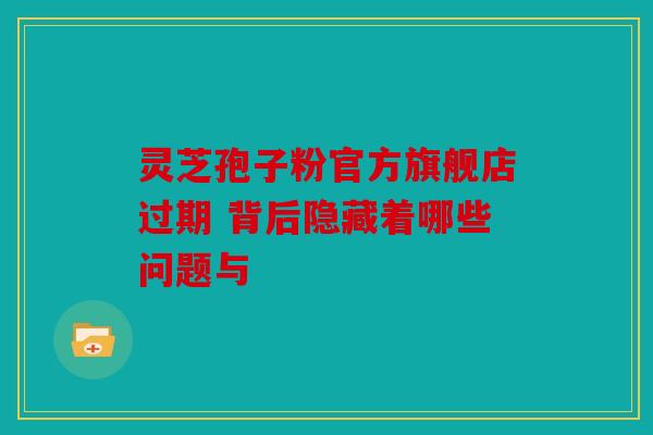灵芝孢子粉官方旗舰店过期 背后隐藏着哪些问题与