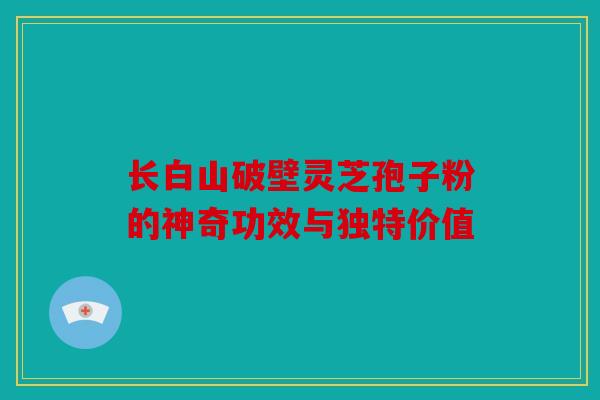 长白山破壁灵芝孢子粉的神奇功效与独特价值