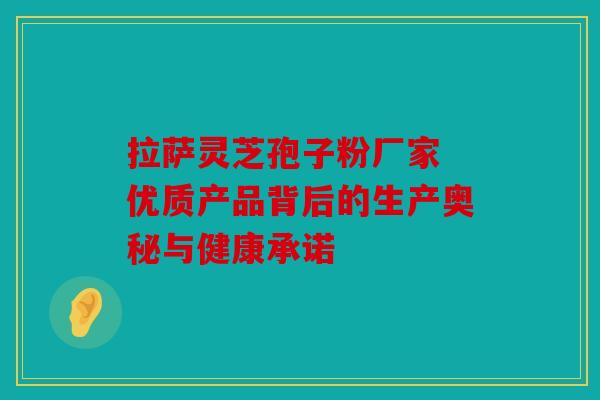 拉萨灵芝孢子粉厂家 优质产品背后的生产奥秘与健康承诺