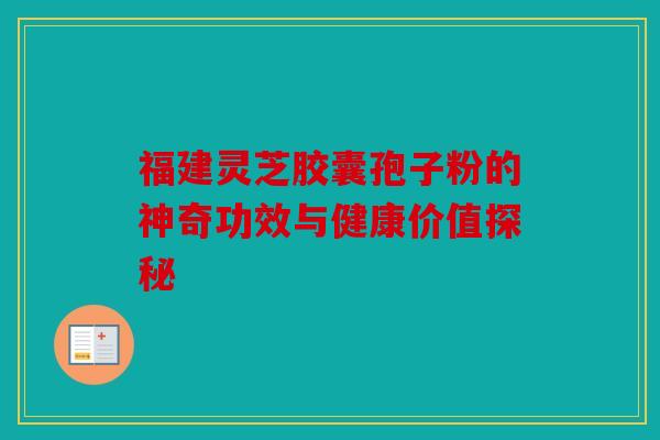福建灵芝胶囊孢子粉的神奇功效与健康价值探秘