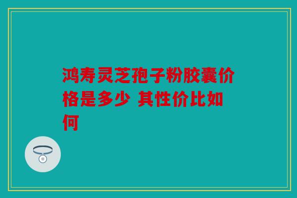 鸿寿灵芝孢子粉胶囊价格是多少 其性价比如何