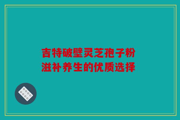 吉特破壁灵芝孢子粉 滋补养生的优质选择