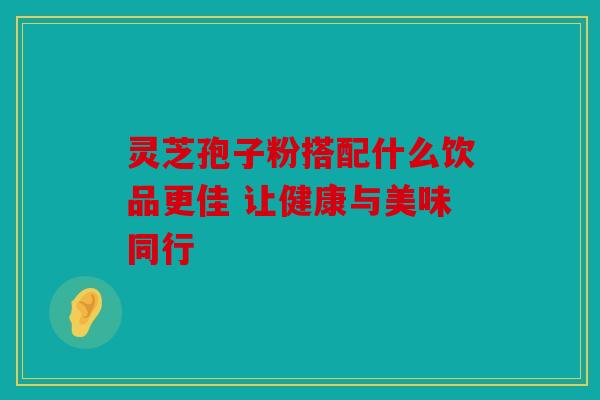 灵芝孢子粉搭配什么饮品更佳 让健康与美味同行