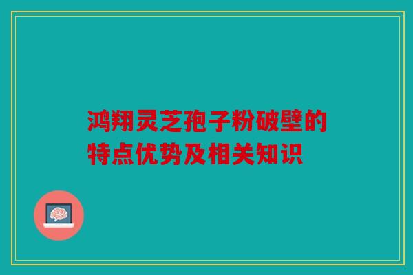 鸿翔灵芝孢子粉破壁的特点优势及相关知识