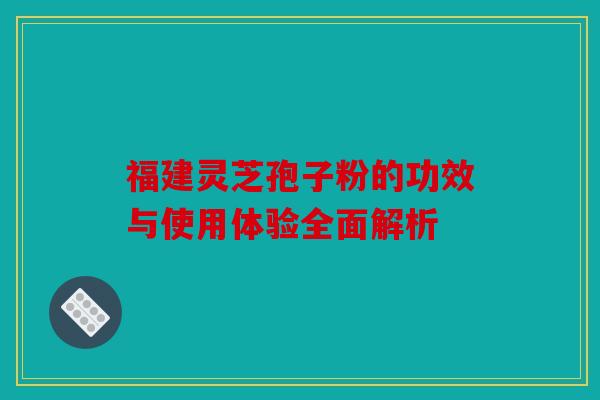 福建灵芝孢子粉的功效与使用体验全面解析