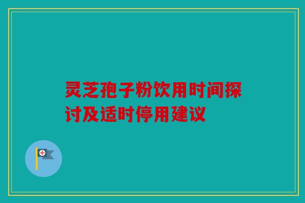 灵芝孢子粉饮用时间探讨及适时停用建议