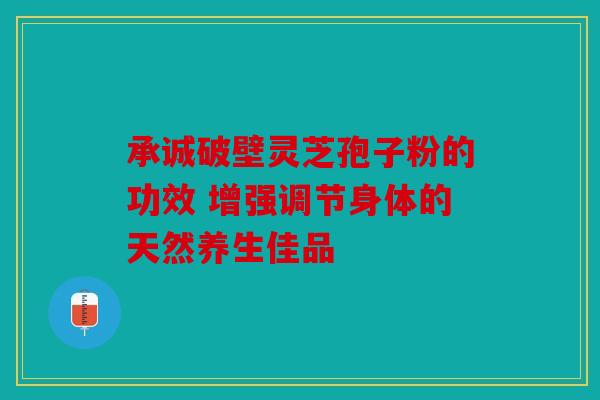 承诚破壁灵芝孢子粉的功效 增强调节身体的天然养生佳品