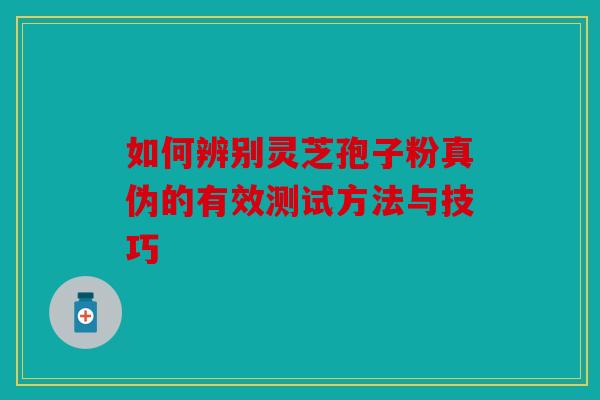 如何辨别灵芝孢子粉真伪的有效测试方法与技巧