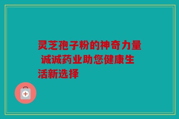 灵芝孢子粉的神奇力量 诚诚药业助您健康生活新选择