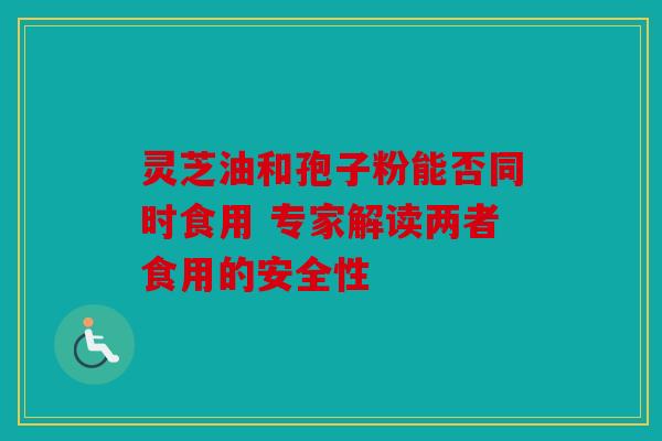 灵芝油和孢子粉能否同时食用 专家解读两者食用的安全性
