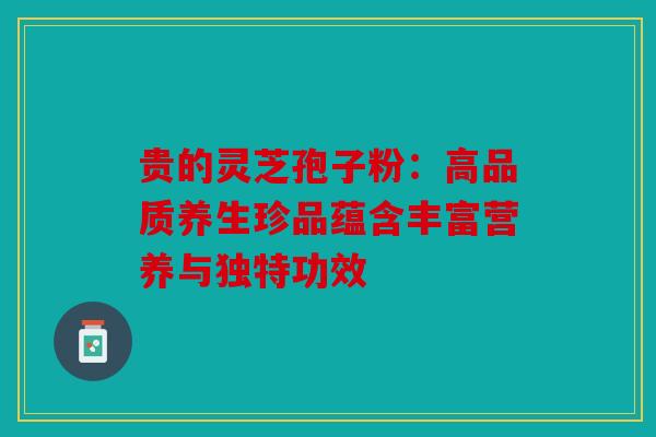 贵的灵芝孢子粉：高品质养生珍品蕴含丰富营养与独特功效