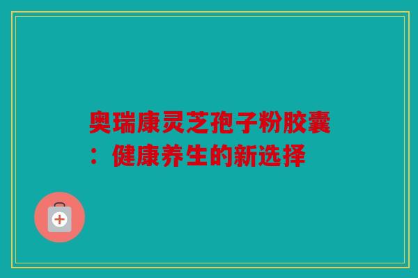 奥瑞康灵芝孢子粉胶囊：健康养生的新选择