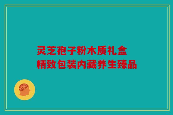 灵芝孢子粉木质礼盒 精致包装内藏养生臻品