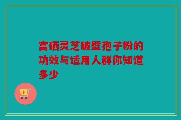 富硒灵芝破壁孢子粉的功效与适用人群你知道多少