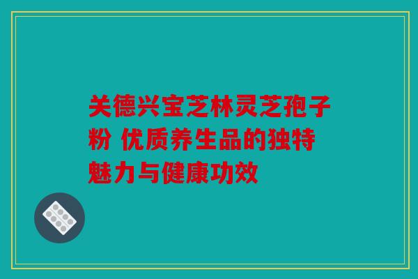 关德兴宝芝林灵芝孢子粉 优质养生品的独特魅力与健康功效