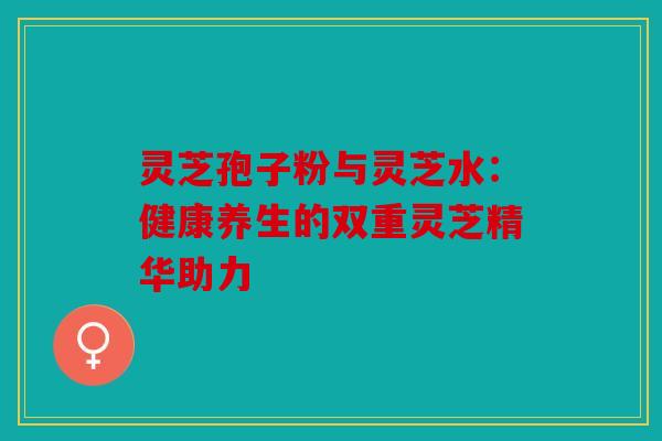 灵芝孢子粉与灵芝水：健康养生的双重灵芝精华助力