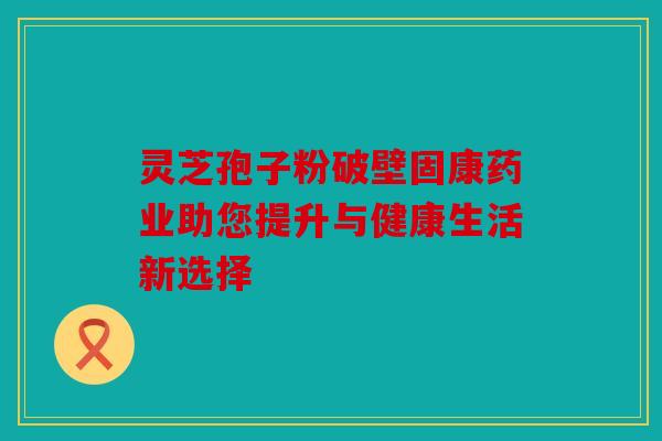 灵芝孢子粉破壁固康药业助您提升与健康生活新选择