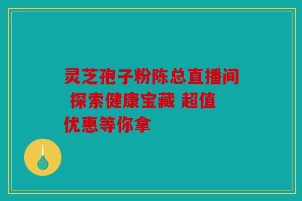 灵芝孢子粉陈总直播间 探索健康宝藏 超值优惠等你拿